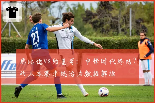 恩比德vs约基奇：中锋时代终结？两人本赛季统治力数据解读