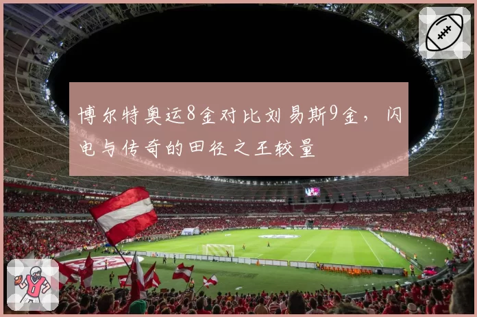 博尔特奥运8金对比刘易斯9金,闪电与传奇的田径之王较量