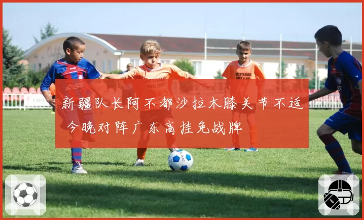 新疆队长阿不都沙拉木膝关节不适 今晚对阵广东高挂免战牌