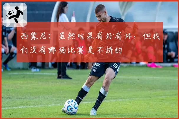西蒙尼:虽然结果有好有坏,但我们没有哪场比赛是不拼的