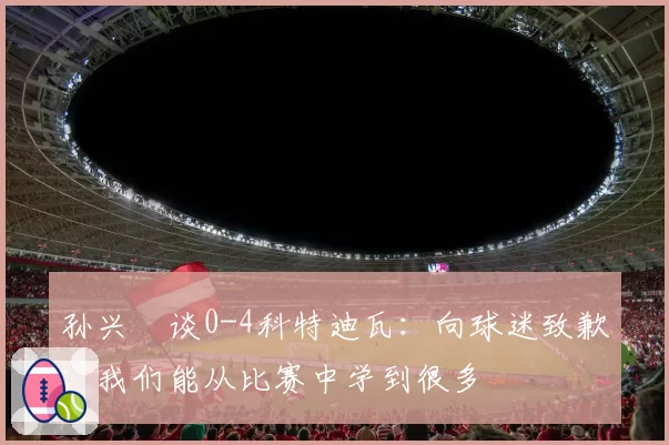 孙兴慜谈0-4科特迪瓦:向球迷致歉;我们能从比赛中学到很多