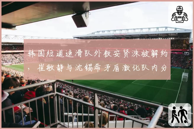 韩国短道速滑队外教安贤洙被解约,崔敏静与沈锡希矛盾激化队内分成两派?