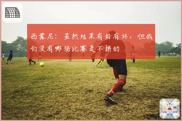 西蒙尼:虽然结果有好有坏,但我们没有哪场比赛是不拼的
