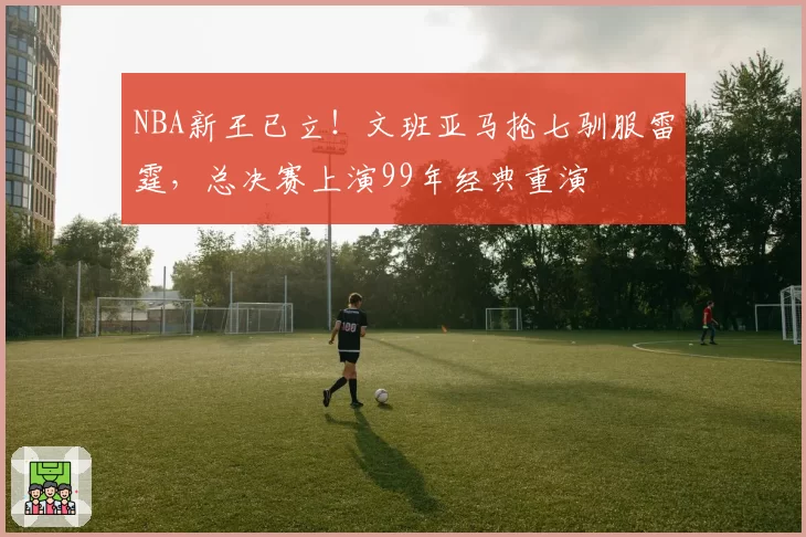 NBA新王已立！文班亚马抢七驯服雷霆，总决赛上演99年经典重演