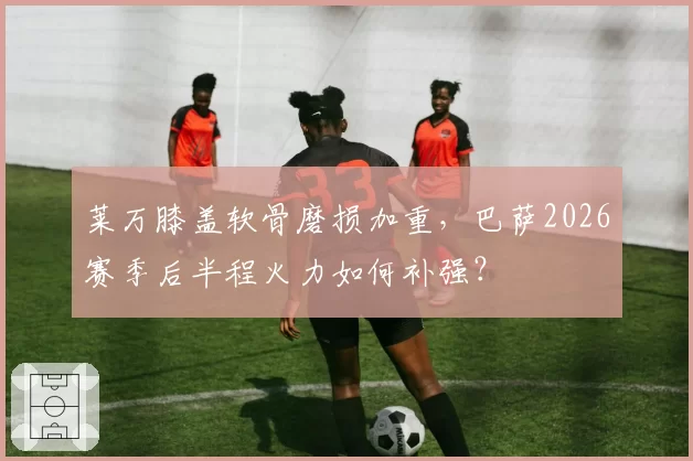 莱万膝盖软骨磨损加重,巴萨2026赛季后半程火力如何补强?