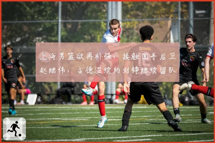 上海男篮欲再补强,接触国手后卫赵继伟,古德温续约刘铮继续留队