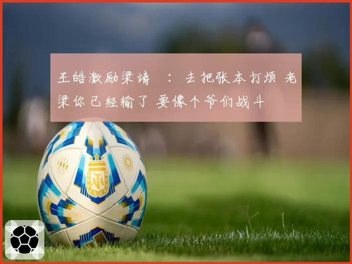 王皓激励梁靖崑：去把张本打烦 老梁你已经输了 要像个爷们战斗