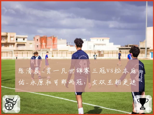 陈清晨_贾一凡世锦赛三冠vs松本麻佑_永原和可那两冠,女双王朝更迭轨迹