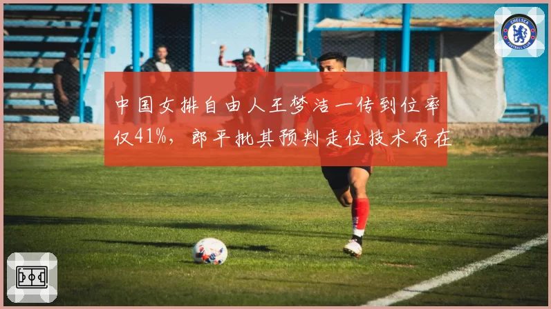 中国女排自由人王梦洁一传到位率仅41%，郎平批其预判走位技术存在系统性缺陷
