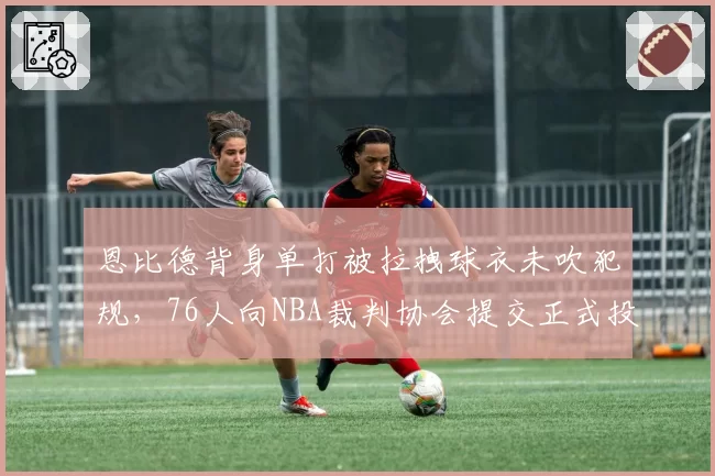 恩比德背身单打被拉拽球衣未吹犯规,76人向NBA裁判协会提交正式投诉信