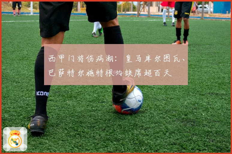 西甲门将伤病潮:皇马库尔图瓦、巴萨特尔施特根均缺席超百天