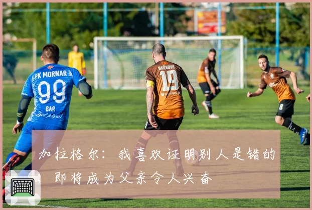 加拉格尔:我喜欢证明别人是错的;即将成为父亲令人兴奋