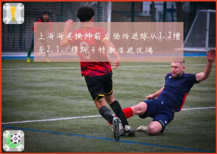 上海海港换帅前后场均进球从1.2增至2.1，穆斯卡特激活进攻端