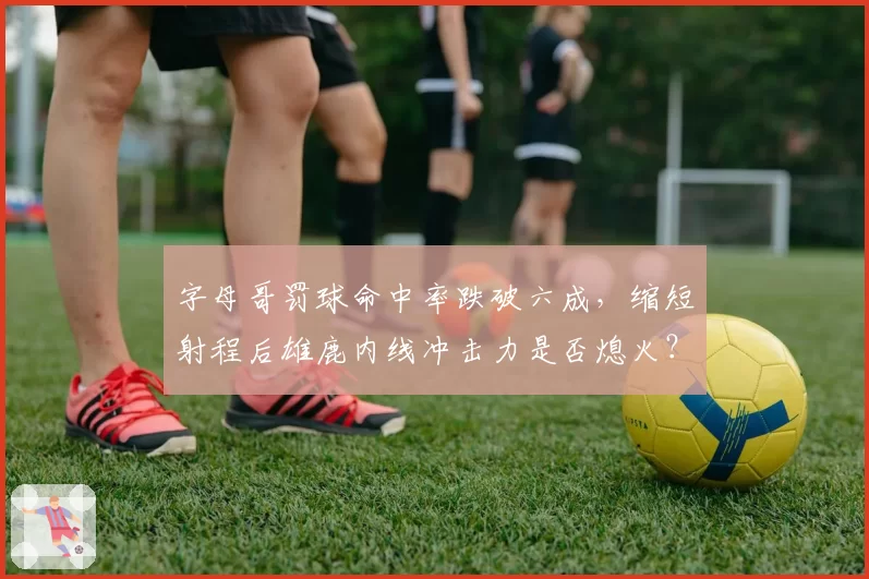 字母哥罚球命中率跌破六成，缩短射程后雄鹿内线冲击力是否熄火？
