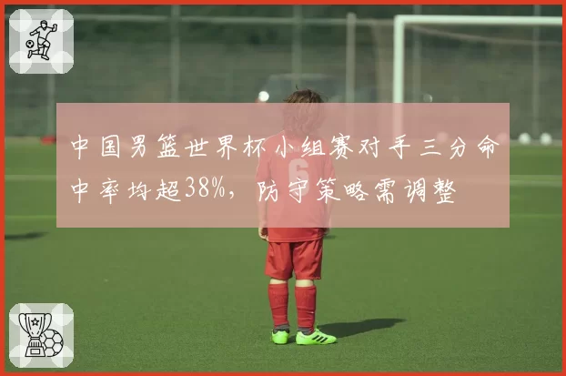 中国男篮世界杯小组赛对手三分命中率均超38%,防守策略需调整