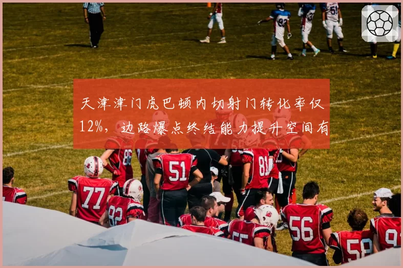 天津津门虎巴顿内切射门转化率仅12%,边路爆点终结能力提升空间有多大?