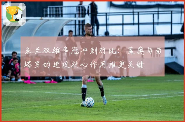 米兰双雄争冠冲刺对比:莱奥与劳塔罗的进攻核心作用谁更关键