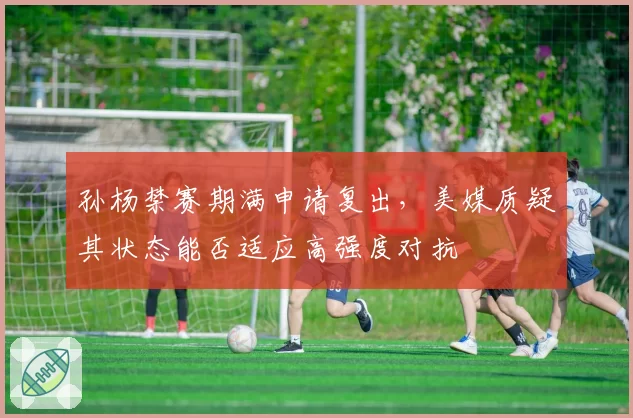 孙杨禁赛期满申请复出，美媒质疑其状态能否适应高强度对抗