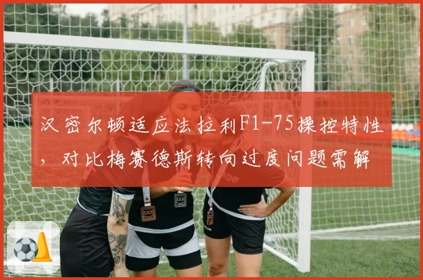 汉密尔顿适应法拉利F1-75操控特性,对比梅赛德斯转向过度问题需解决