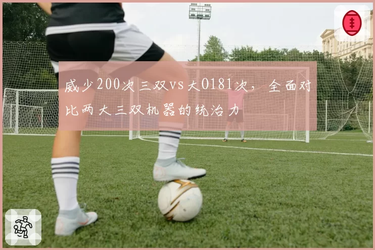 威少200次三双vs大O181次,全面对比两大三双机器的统治力