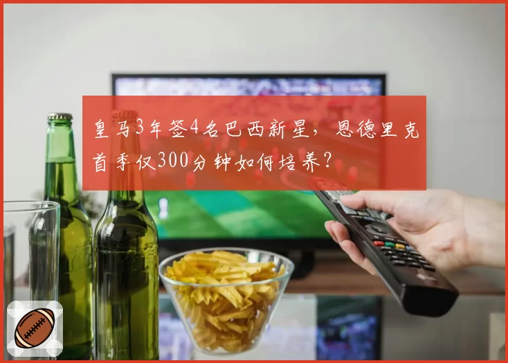 皇马3年签4名巴西新星,恩德里克首季仅300分钟如何培养?