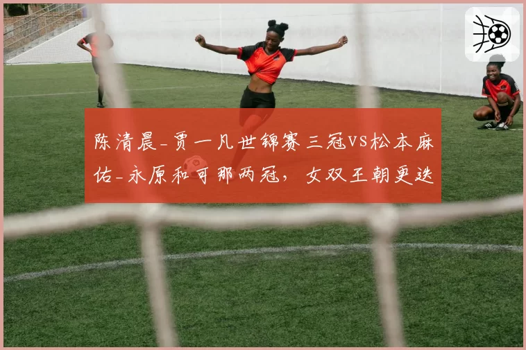 陈清晨_贾一凡世锦赛三冠vs松本麻佑_永原和可那两冠,女双王朝更迭轨迹