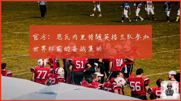 官方:恩瓦内里将随英格兰队参加世界杯前的备战集训