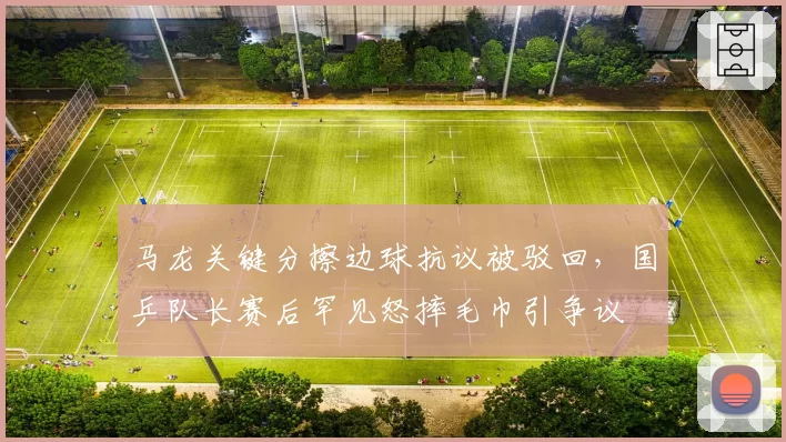 马龙关键分擦边球抗议被驳回，国乒队长赛后罕见怒摔毛巾引争议