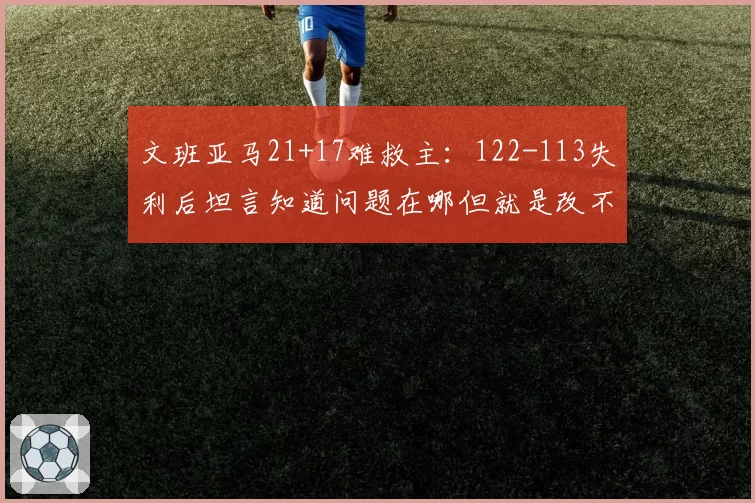 文班亚马21+17难救主：122-113失利后坦言知道问题在哪但就是改不了