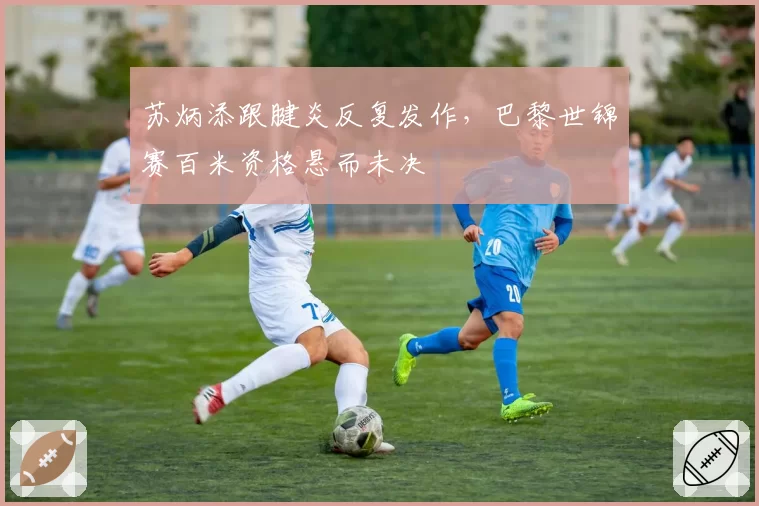 苏炳添跟腱炎反复发作,巴黎世锦赛百米资格悬而未决