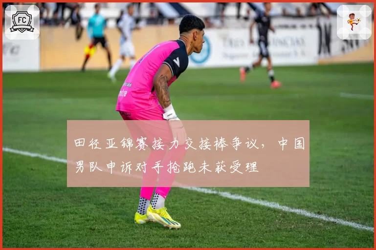 田径亚锦赛接力交接棒争议,中国男队申诉对手抢跑未获受理