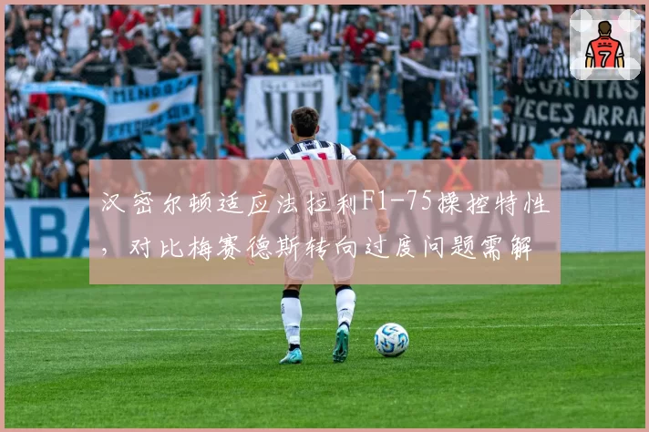 汉密尔顿适应法拉利F1-75操控特性，对比梅赛德斯转向过度问题需解决