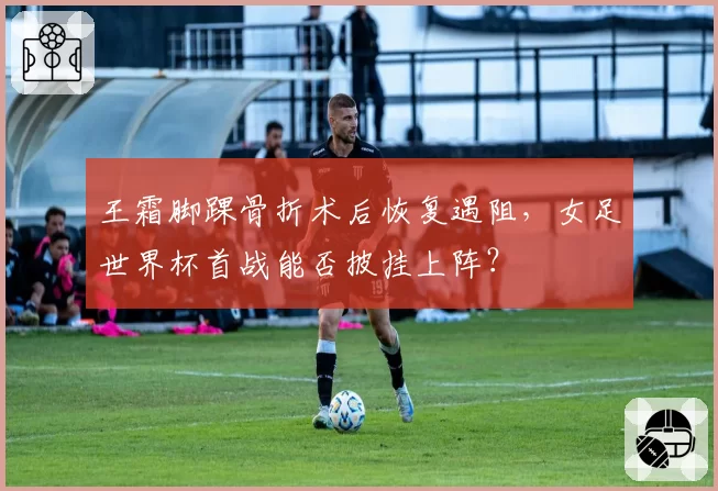 王霜脚踝骨折术后恢复遇阻，女足世界杯首战能否披挂上阵？