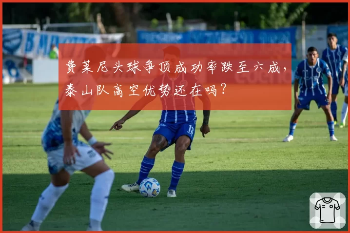 费莱尼头球争顶成功率跌至六成,泰山队高空优势还在吗?