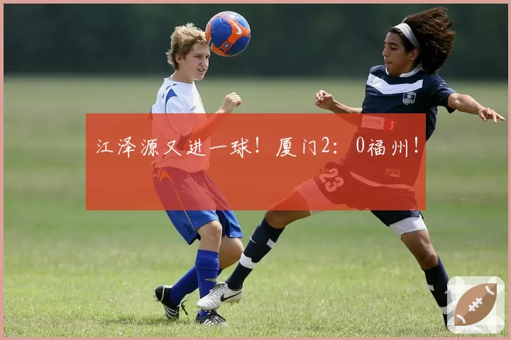 江泽源又进一球！厦门2：0福州！