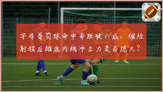 字母哥罚球命中率跌破六成,缩短射程后雄鹿内线冲击力是否熄火?