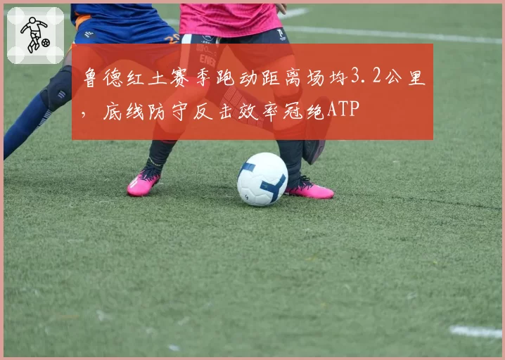 鲁德红土赛季跑动距离场均3.2公里,底线防守反击效率冠绝ATP
