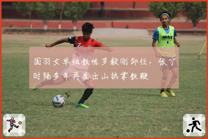 国羽女单组教练罗毅刚卸任，张宁时隔多年再度出山执掌教鞭