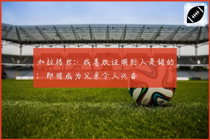 加拉格尔：我喜欢证明别人是错的；即将成为父亲令人兴奋