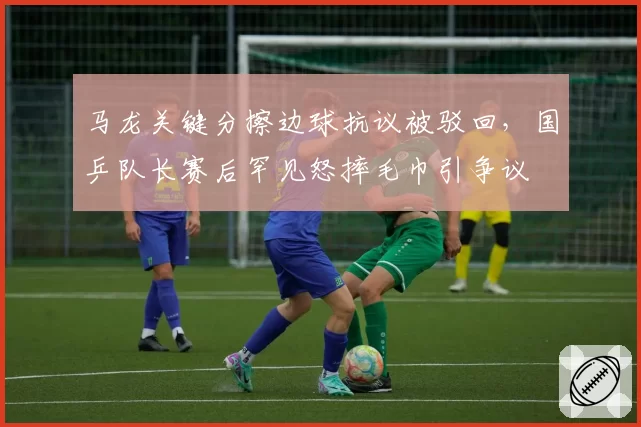 马龙关键分擦边球抗议被驳回，国乒队长赛后罕见怒摔毛巾引争议