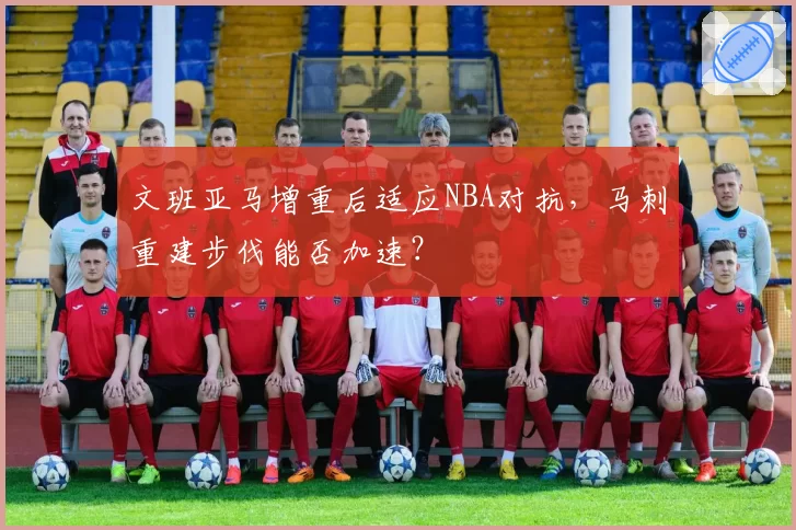 文班亚马增重后适应NBA对抗,马刺重建步伐能否加速?