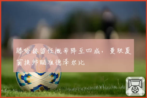滕哈赫留任概率降至四成,曼联夏窗换帅瞄准德泽尔比