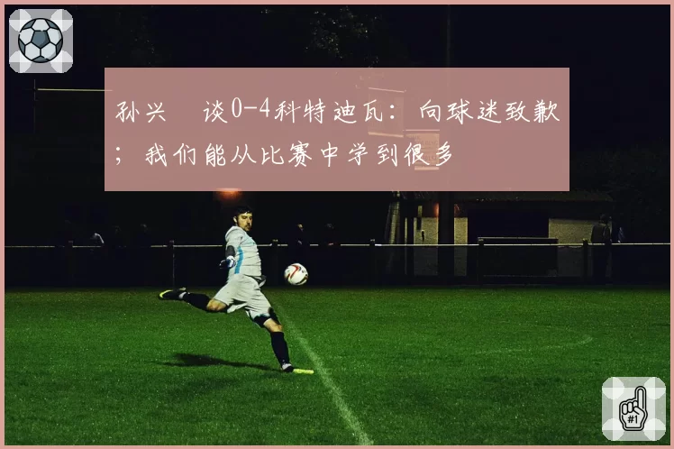 孙兴慜谈0-4科特迪瓦：向球迷致歉；我们能从比赛中学到很多