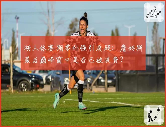湖人休赛期零补强引质疑:詹姆斯最后巅峰窗口是否已被浪费?