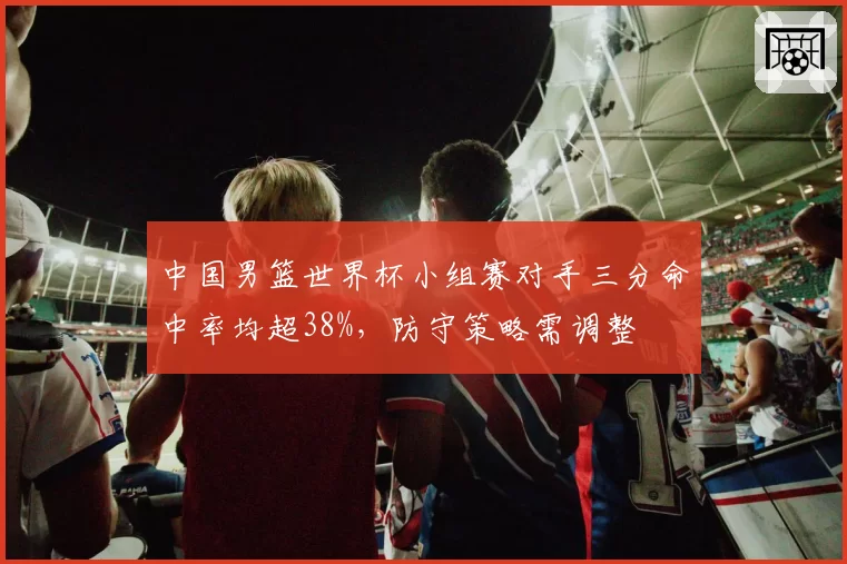 中国男篮世界杯小组赛对手三分命中率均超38%，防守策略需调整