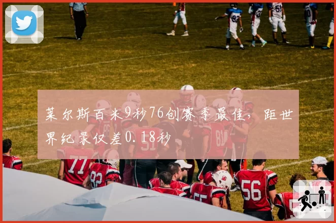 莱尔斯百米9秒76创赛季最佳，距世界纪录仅差0.18秒