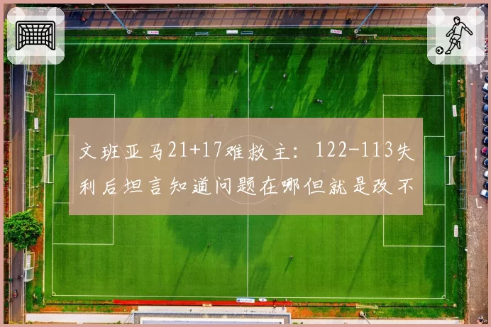 文班亚马21+17难救主：122-113失利后坦言知道问题在哪但就是改不了