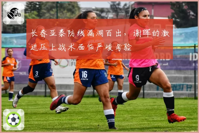 长春亚泰防线漏洞百出,谢晖的激进压上战术面临严峻考验