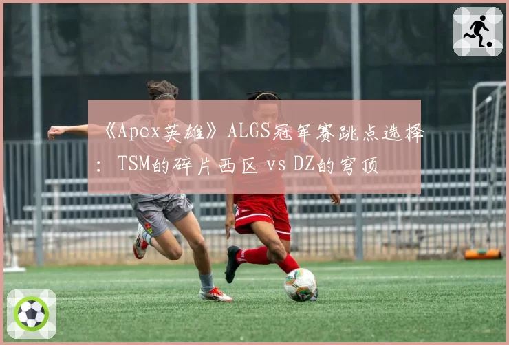 《Apex英雄》ALGS冠军赛跳点选择：TSM的碎片西区 vs DZ的穹顶