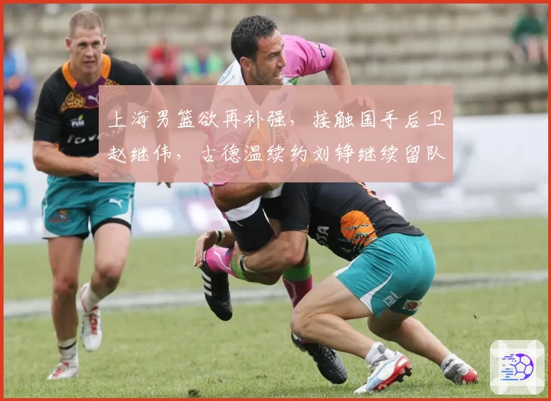 上海男篮欲再补强，接触国手后卫赵继伟，古德温续约刘铮继续留队